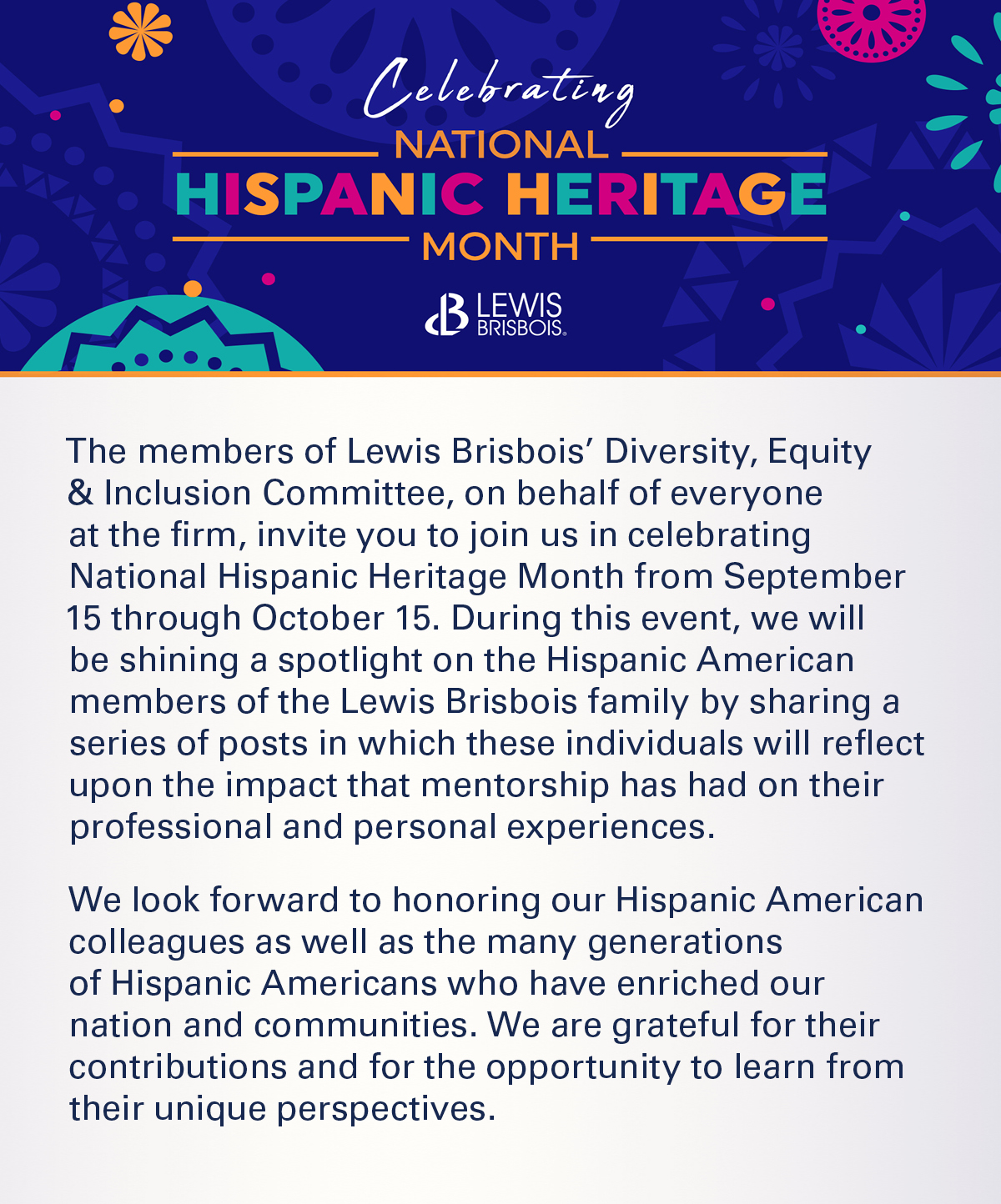 The members of Lewis Brisbois’ Diversity, Equity & Inclusion Committee, on behalf of everyone at the firm, invite you to join us in celebrating National Hispanic Heritage Month from September 15 through October 15. During this event, we will be shining a spotlight on the Hispanic American members of the Lewis Brisbois family by sharing a series of posts in which these individuals will reflect upon the impact that mentorship has had on their professional and personal experiences.     We look forward to honoring our Hispanic American colleagues as well as the many generations of Hispanic Americans who have enriched our nation and communities. We are grateful for their contributions and for the opportunity to learn from their unique perspectives.